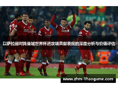 以萨拉赫对阵曼城世界杯进攻端贡献表现的深度分析与价值评估
