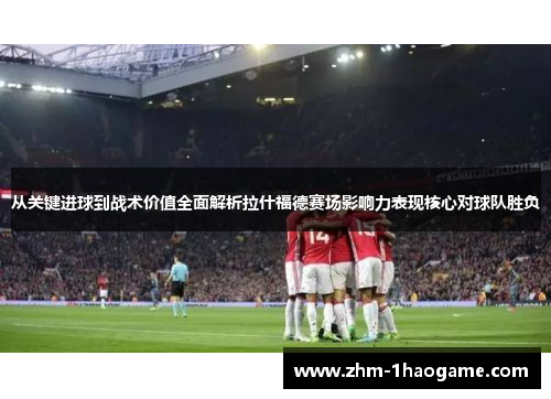 从关键进球到战术价值全面解析拉什福德赛场影响力表现核心对球队胜负 从关键进球到战术价值全面解析拉什福德赛场影响力表现核心对球队胜负