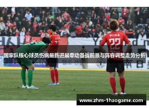国家队核心球员伤病最新进展牵动备战前景与阵容调整走势分析 国家队核心球员伤病最新进展牵动备战前景与阵容调整走势分析