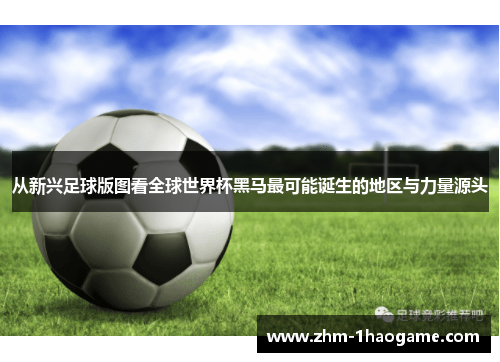 从新兴足球版图看全球世界杯黑马最可能诞生的地区与力量源头